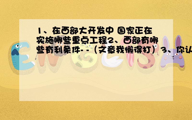 1、在西部大开发中 国家正在实施哪些重点工程2、西部有哪些有利条件- -（文章我懒得打）3、你认为我们家乡可以为西部地区的发展提供哪些帮助?