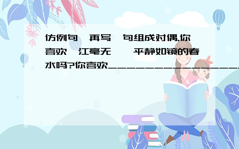 仿例句,再写一句组成对偶.你喜欢一江毫无涟漪平静如镜的春水吗?你喜欢______________________吗?中间的字数要一样啊 谢了 好的会追加!