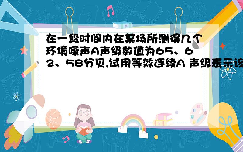 在一段时间内在某场所测得几个环境噪声A声级数值为65、62、58分贝,试用等效连续A 声级表示该场所的环境噪声是多少分贝?