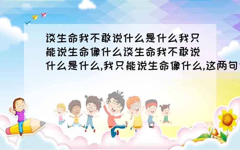 谈生命我不敢说什么是什么我只能说生命像什么谈生命我不敢说什么是什么,我只能说生命像什么,这两句作者为什么对前者不敢说,而对后者“能说”~