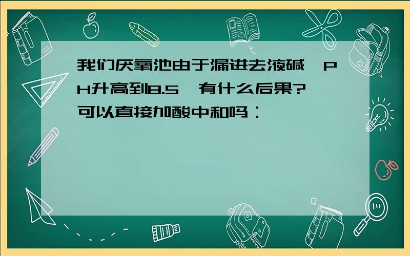 我们厌氧池由于漏进去液碱,PH升高到8.5,有什么后果?可以直接加酸中和吗：