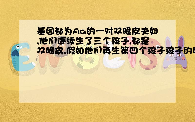 基因都为Aa的一对双眼皮夫妇,他们连续生了三个孩子,都是双眼皮,假如他们再生第四个孩子孩子的眼皮是单眼皮的可能性大还是双眼皮的可能性大