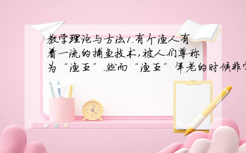 教学理论与方法1．有个渔人有着一流的捕鱼技术,被人们尊称为“渔王”.然而“渔王”年老的时候非常苦恼,因为他的三个儿子的渔技都很平庸.于是个经常向人诉说心中的苦恼：我捕鱼的技