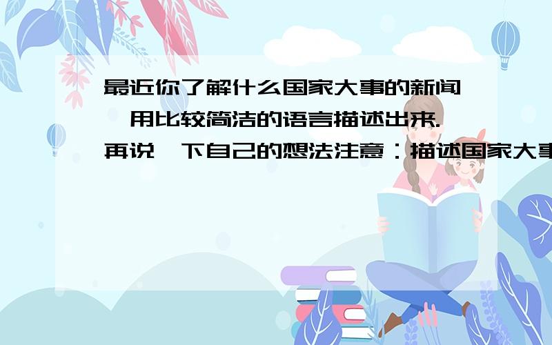 最近你了解什么国家大事的新闻,用比较简洁的语言描述出来.再说一下自己的想法注意：描述国家大事是要很规范的书面语言,非常简洁.不要有钓鱼岛了.