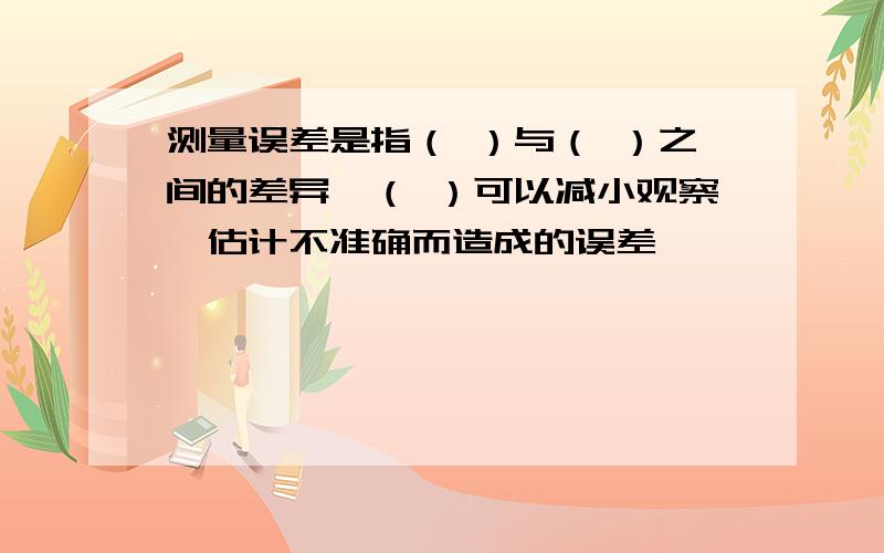 测量误差是指（ ）与（ ）之间的差异,（ ）可以减小观察,估计不准确而造成的误差