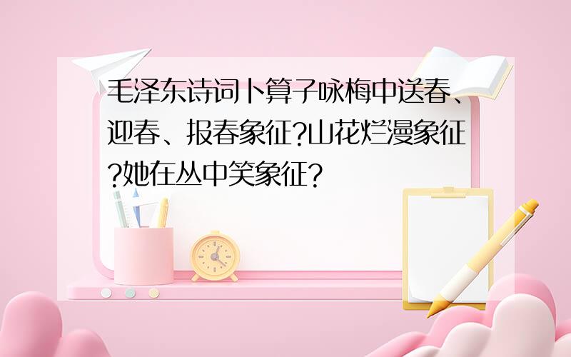 毛泽东诗词卜算子咏梅中送春、迎春、报春象征?山花烂漫象征?她在丛中笑象征?