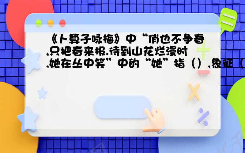 《卜算子咏梅》中“俏也不争春,只把春来报.待到山花烂漫时,她在丛中笑”中的“她”指（）,象征（）.