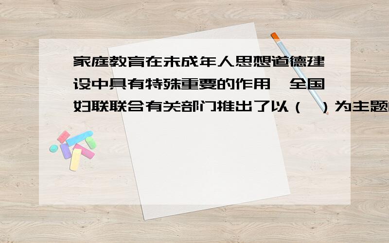 家庭教育在未成年人思想道德建设中具有特殊重要的作用,全国妇联联合有关部门推出了以（ ）为主题的（ ）家庭教育在未成年人思想道德建设中具有特殊重要的作用,全国妇联联合有关部门