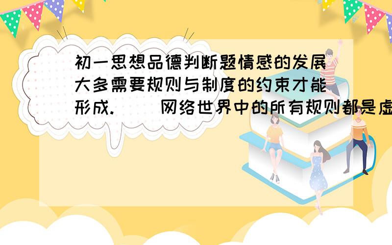 初一思想品德判断题情感的发展大多需要规则与制度的约束才能形成.（ ）网络世界中的所有规则都是虚拟的、不可靠的.（ ）