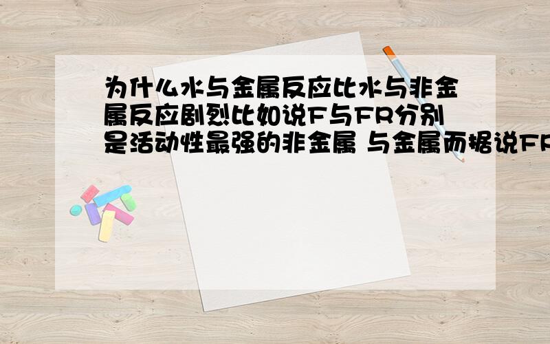 为什么水与金属反应比水与非金属反应剧烈比如说F与FR分别是活动性最强的非金属 与金属而据说FR与水的反应比F与水的反应剧烈百度上也有说法说水与金属反应比水与非金属反应剧烈为什么