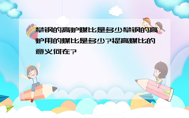 攀钢的高炉煤比是多少攀钢的高炉用的煤比是多少?提高煤比的意义何在?