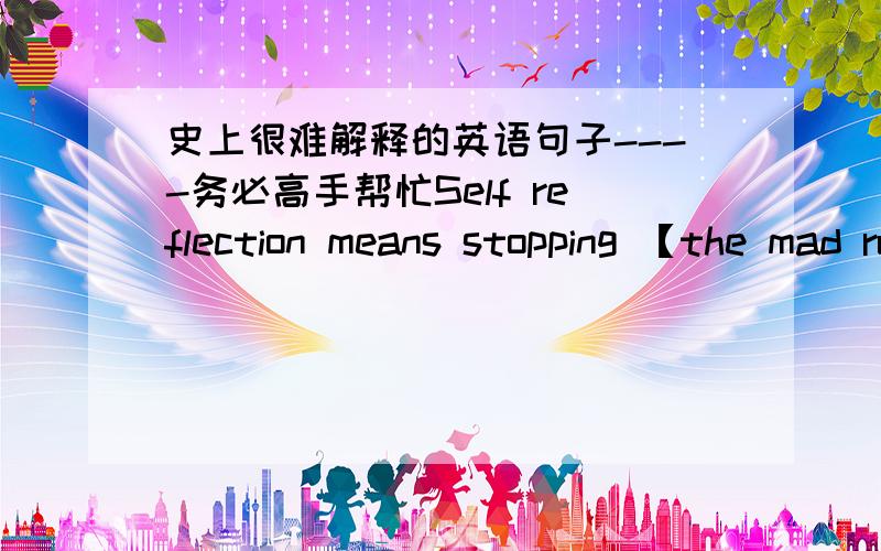 史上很难解释的英语句子----务必高手帮忙Self reflection means stopping 【the mad rush of activity】and calming yourself and your mind so your brain can evaluate（评价）the input it has already received.Some people prefer to dothe