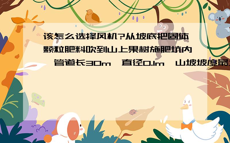 该怎么选择风机?从坡底把固体颗粒肥料吹到山上果树施肥坑内,管道长30m,直径0.1m,山坡坡度最大45度,该选用什么型号的风机?具体怎么计算?