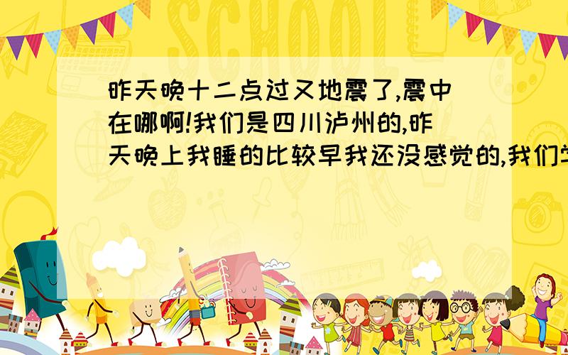 昨天晚十二点过又地震了,震中在哪啊!我们是四川泸州的,昨天晚上我睡的比较早我还没感觉的,我们学校老师都强烈的感觉到了,他们都说床摇的挺凶的,以为去年有过地震,所以感觉特吓人的…