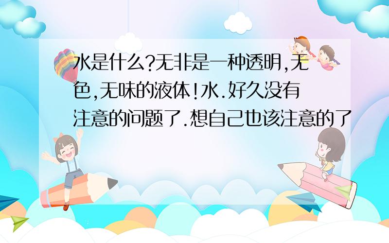 水是什么?无非是一种透明,无色,无味的液体!水.好久没有注意的问题了.想自己也该注意的了