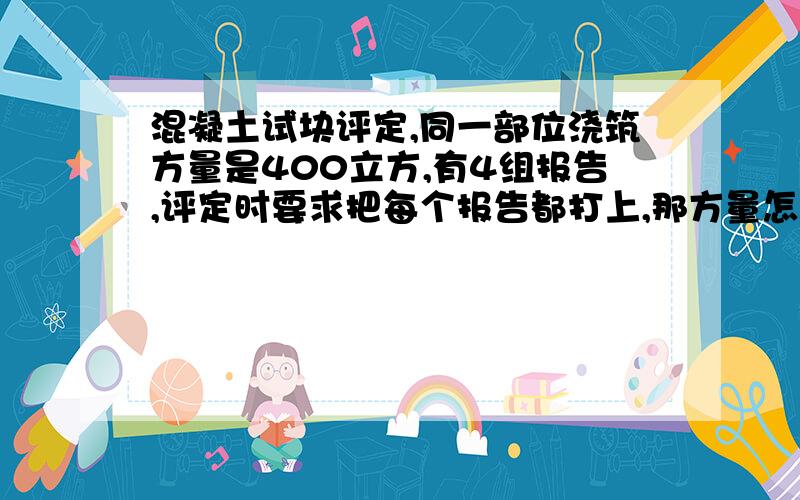 混凝土试块评定,同一部位浇筑方量是400立方,有4组报告,评定时要求把每个报告都打上,那方量怎么写?是把方量都写在第一栏里还是平均分,如果把方量都写在第一栏里那其它栏的方量空下,还