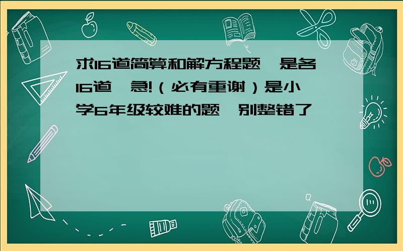 求16道简算和解方程题,是各16道,急!（必有重谢）是小学6年级较难的题,别整错了