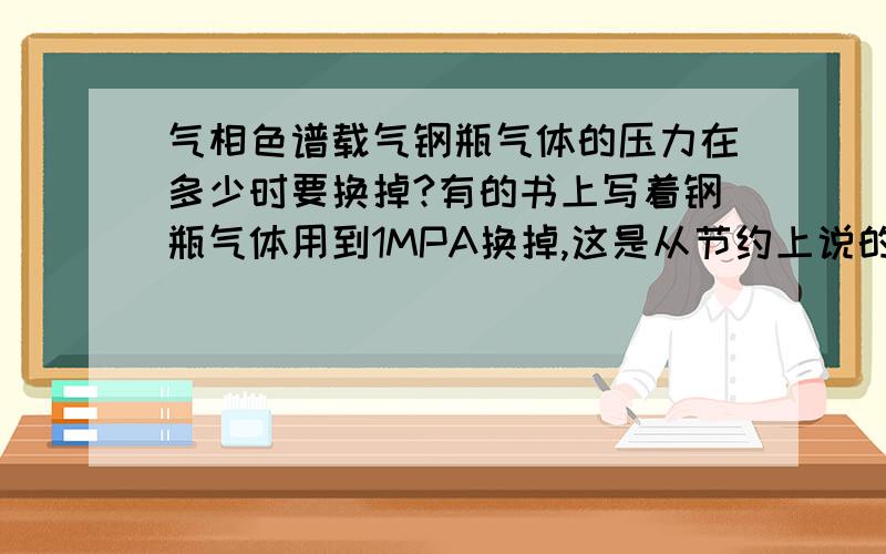 气相色谱载气钢瓶气体的压力在多少时要换掉?有的书上写着钢瓶气体用到1MPA换掉,这是从节约上说的.但是有的色谱书上写着要用到3MPA,这样可以避免平底的杂质对色谱仪器的损坏.请问到底用