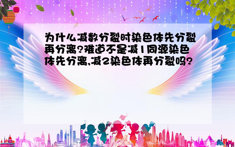 为什么减数分裂时染色体先分裂再分离?难道不是减1同源染色体先分离,减2染色体再分裂吗?