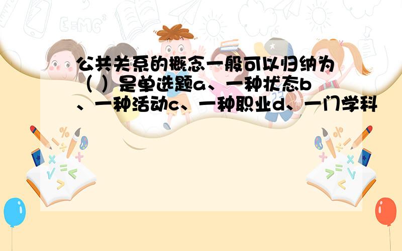 公共关系的概念一般可以归纳为（ ）是单选题a、一种状态b、一种活动c、一种职业d、一门学科