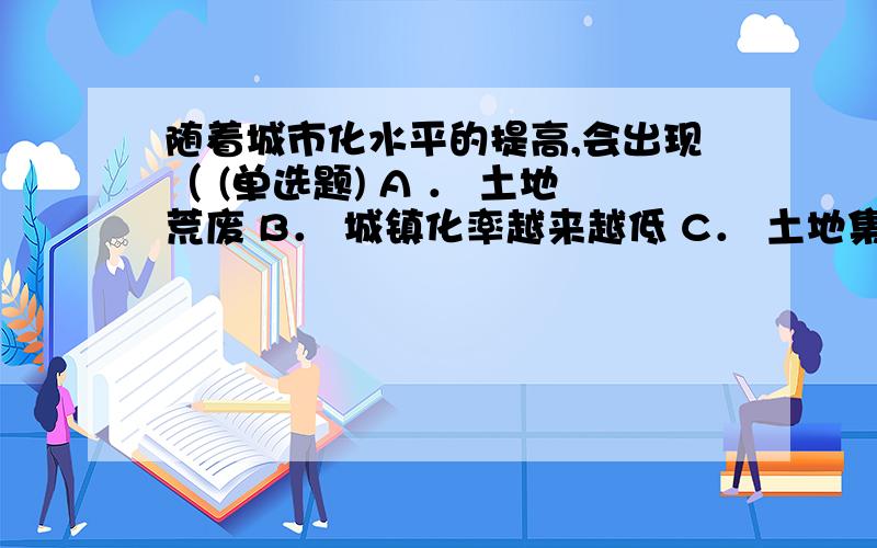 随着城市化水平的提高,会出现（ (单选题) A ． 土地荒废 B． 城镇化率越来越低 C． 土地集约A ． 土地荒废B． 城镇化率越来越低C． 土地集约率减少D． 经济倒退