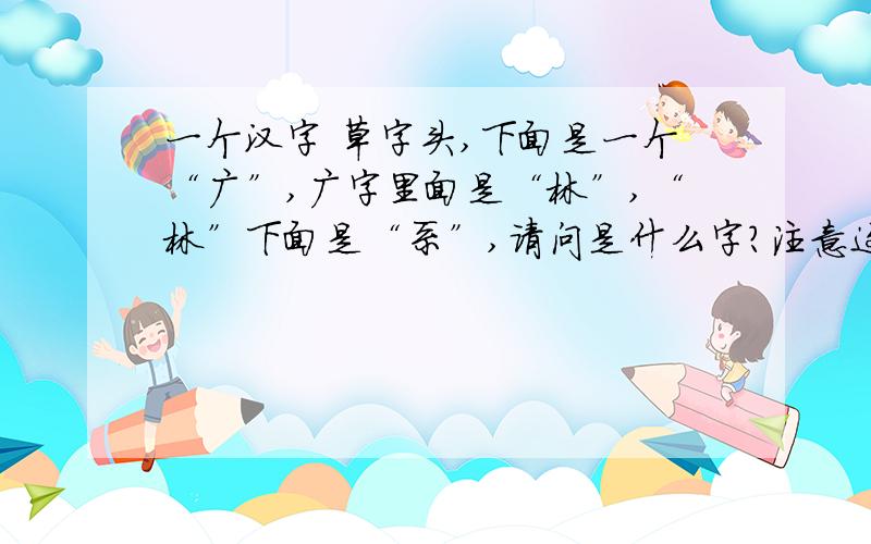 一个汉字 草字头,下面是一个“广”,广字里面是“林”,“林”下面是“系”,请问是什么字?注意这个字还有一个草字头 这个字在很多书中出现过 比如雪小禅的《欢未央》里“开到荼*花事了