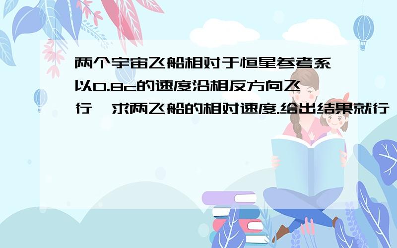 两个宇宙飞船相对于恒星参考系以0.8c的速度沿相反方向飞行,求两飞船的相对速度.给出结果就行