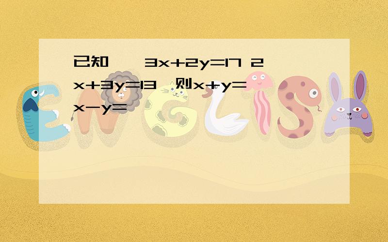 已知,{3x+2y=17 2x+3y=13,则x+y= x-y=