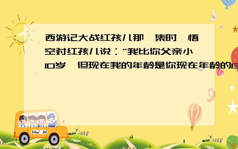 西游记大战红孩儿那一集时,悟空对红孩儿说：“我比你父亲小10岁,但现在我的年龄是你现在年龄的130倍,500年前我和你父亲结拜时,那时我的年龄都是你现在的5倍”.根据这句话推断出悟空、