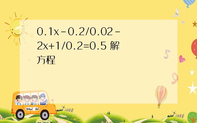 0.1x-0.2/0.02-2x+1/0.2=0.5 解方程