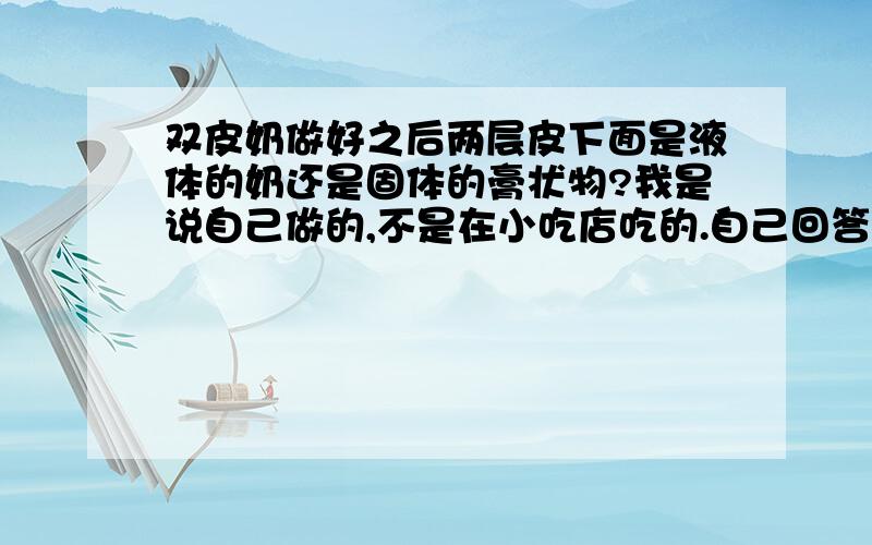 双皮奶做好之后两层皮下面是液体的奶还是固体的膏状物?我是说自己做的,不是在小吃店吃的.自己回答别复制!