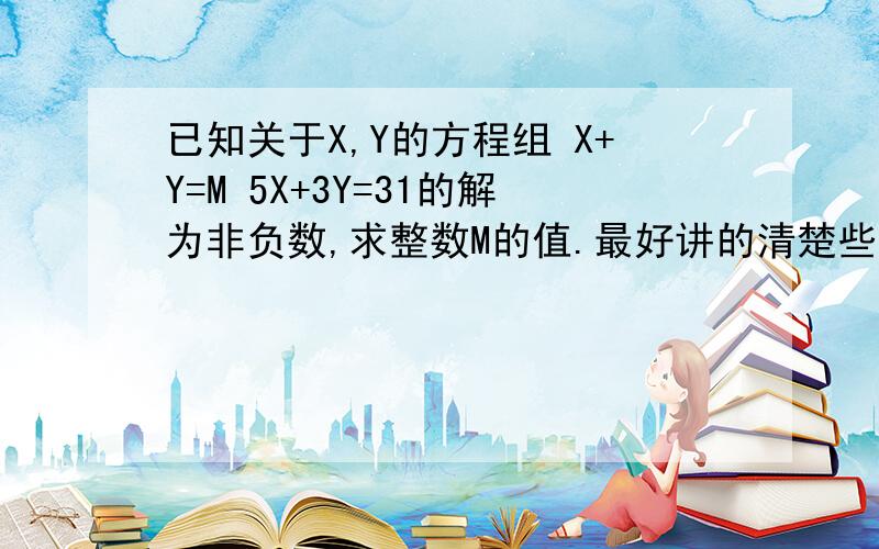 已知关于X,Y的方程组 X+Y=M 5X+3Y=31的解为非负数,求整数M的值.最好讲的清楚些,并请用初二下学期解不等式所学知识来解答~