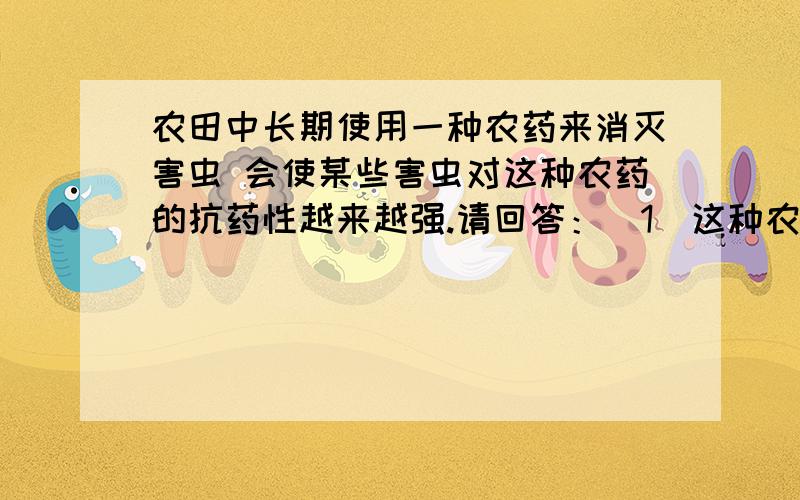 农田中长期使用一种农药来消灭害虫 会使某些害虫对这种农药的抗药性越来越强.请回答：（1）这种农药在使用之前,害虫对农药的抗药性存在着——；开始使用农药时,大部分害虫被杀死,这