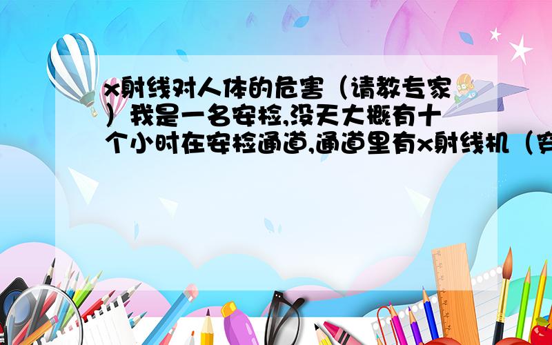 x射线对人体的危害（请教专家）我是一名安检,没天大概有十个小时在安检通道,通道里有x射线机（穿透2-3厘米的钢板没问题）安全门（无间断开启）手持金属探测器和对讲机,请问这样的环