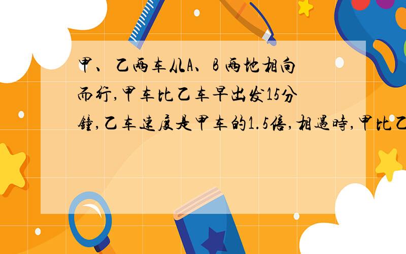 甲、乙两车从A、B 两地相向而行,甲车比乙车早出发15分钟,乙车速度是甲车的1.5倍,相遇时,甲比乙少走6KM,已知甲车的速度为10KM/小时,求A、B两地的距离.