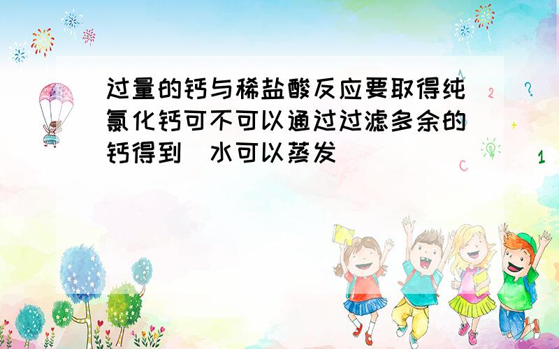 过量的钙与稀盐酸反应要取得纯氯化钙可不可以通过过滤多余的钙得到（水可以蒸发）