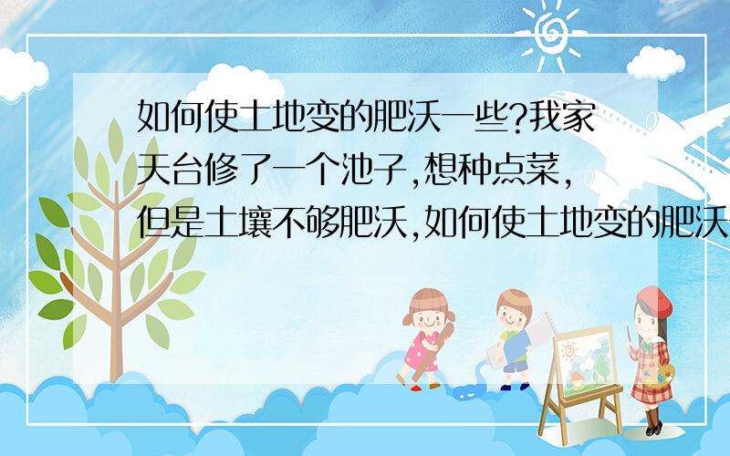 如何使土地变的肥沃一些?我家天台修了一个池子,想种点菜,但是土壤不够肥沃,如何使土地变的肥沃一点?请专家赐教.