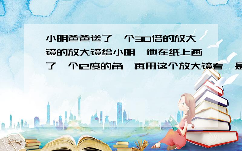 小明爸爸送了一个30倍的放大镜的放大镜给小明,他在纸上画了一个12度的角,再用这个放大镜看,是多少度