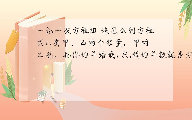 一元一次方程组 该怎么列方程式1.有甲、乙两个牧童：甲对乙说：把你的羊给我1只,我的羊数就是你的两倍.乙回答说：最好还是把你的羊给我1只,我们两的羊数就相等了.问：甲、乙各有几只