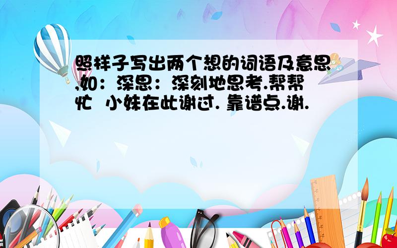 照样子写出两个想的词语及意思,如：深思：深刻地思考.帮帮忙  小妹在此谢过. 靠谱点.谢.