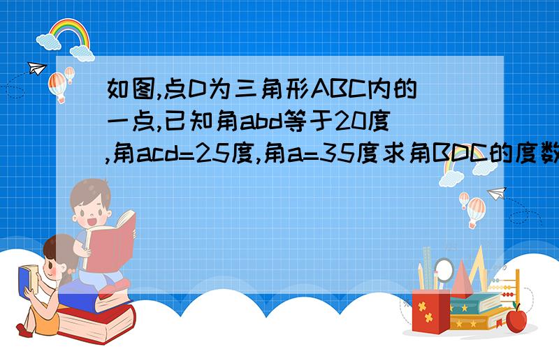 如图,点D为三角形ABC内的一点,已知角abd等于20度,角acd=25度,角a=35度求角BDC的度数.最好多解,第一个解加10,之后,每多一个解,加5分（无图,真无图）加10，一个解