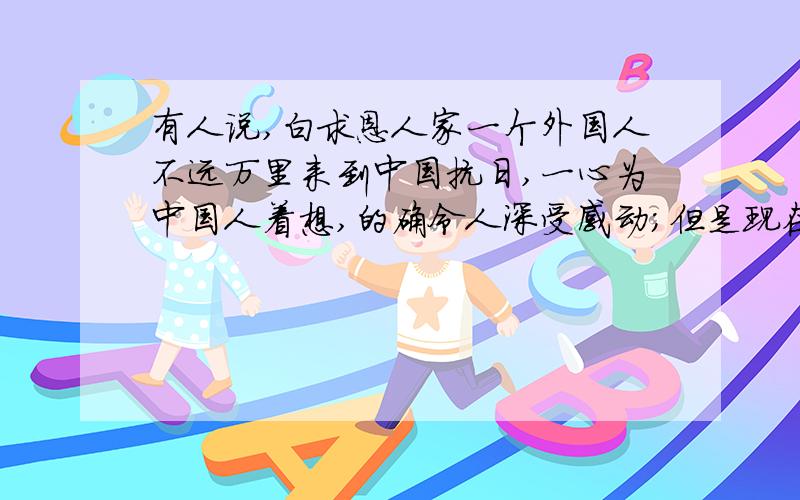 有人说,白求恩人家一个外国人不远万里来到中国抗日,一心为中国人着想,的确令人深受感动；但是现在是竞争日益激烈的时代,提“毫不利己、专门利人”已毫无意义,“毫不利己”是傻子,“