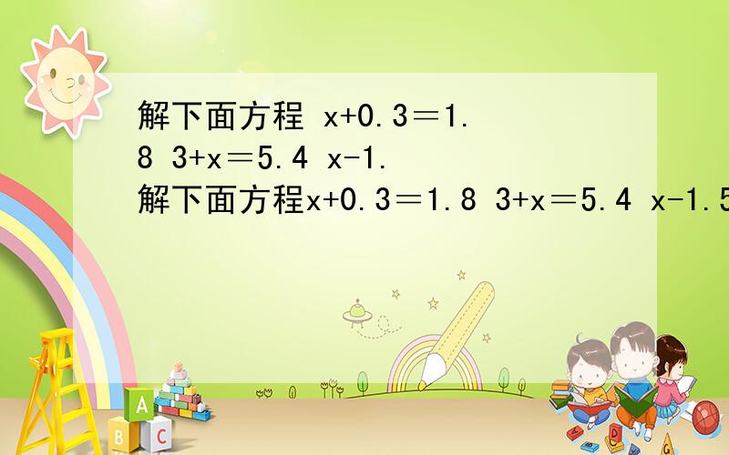 解下面方程 x+0.3＝1.8 3+x＝5.4 x-1.解下面方程x+0.3＝1.8 3+x＝5.4 x-1.5＝4 x-6＝7.6 5x＝1.5 0.2x＝6x÷1.1＝3 x÷5＝15