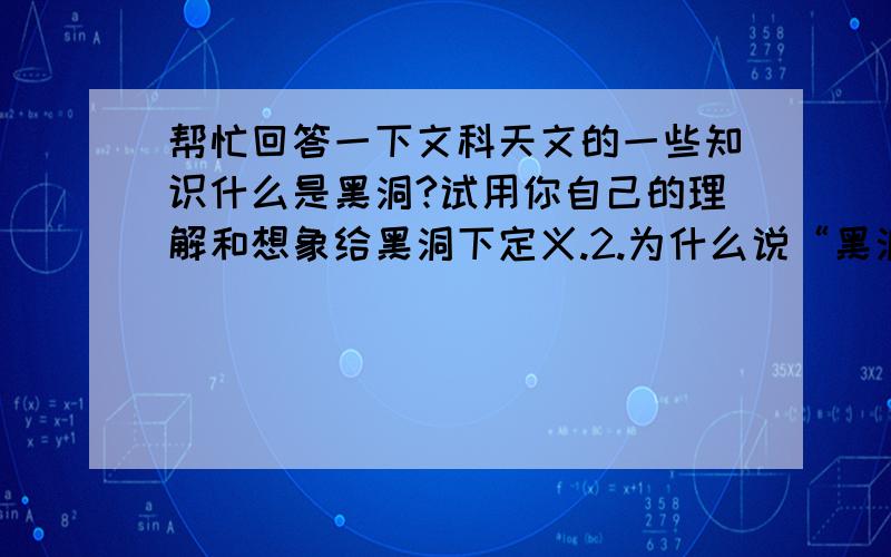 帮忙回答一下文科天文的一些知识什么是黑洞?试用你自己的理解和想象给黑洞下定义.2.为什么说“黑洞不黑”?这个现象对你理解量子力学有哪些帮助?3.名词解释“天赤道、子午圈、地平圈