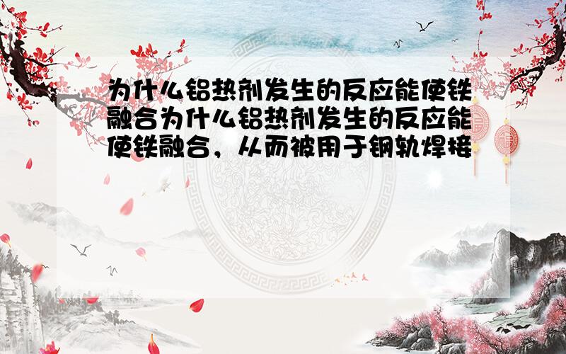 为什么铝热剂发生的反应能使铁融合为什么铝热剂发生的反应能使铁融合，从而被用于钢轨焊接