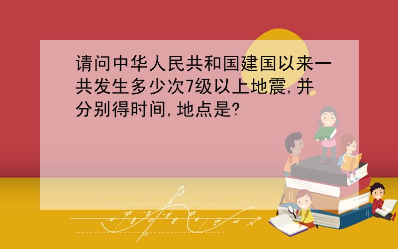 请问中华人民共和国建国以来一共发生多少次7级以上地震,并分别得时间,地点是?