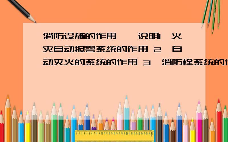 消防设施的作用一一说明1、火灾自动报警系统的作用 2、自动灭火的系统的作用 3、消防栓系统的作用 4、防烟排烟系统的作用 5、消防应急广播的作用6、消防应急照明的作用 7、消防安全设