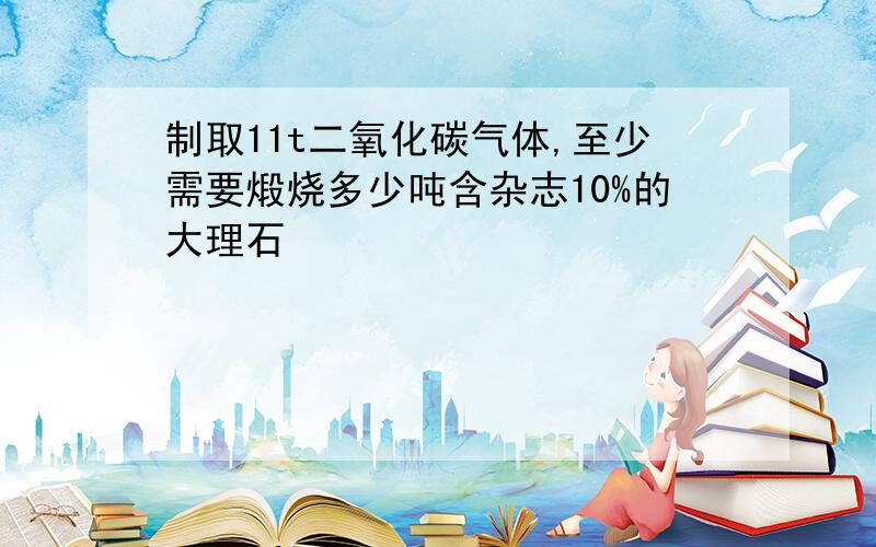 制取11t二氧化碳气体,至少需要煅烧多少吨含杂志10%的大理石