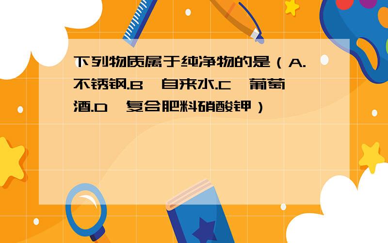 下列物质属于纯净物的是（A.不锈钢.B,自来水.C,葡萄酒.D,复合肥料硝酸钾）