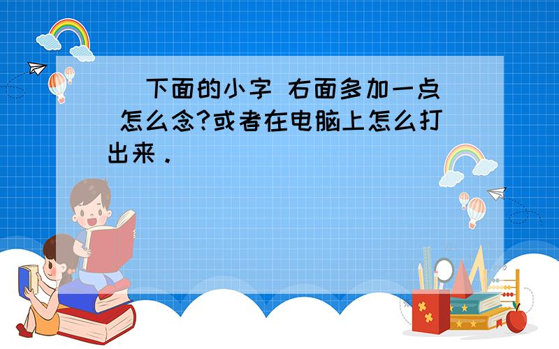 尒 下面的小字 右面多加一点 怎么念?或者在电脑上怎么打出来。